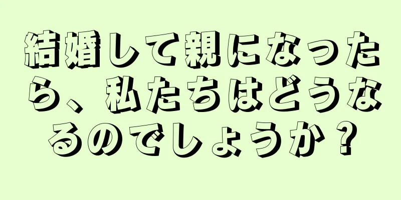 結婚して親になったら、私たちはどうなるのでしょうか？