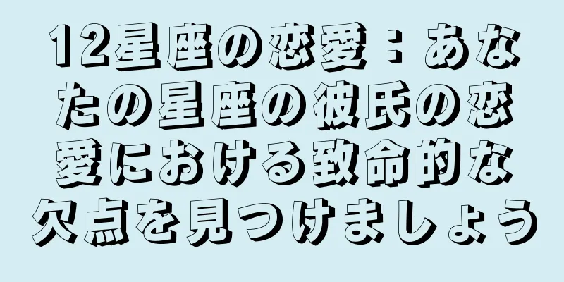 12星座の恋愛：あなたの星座の彼氏の恋愛における致命的な欠点を見つけましょう