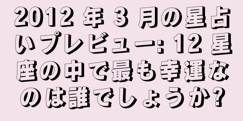 2012 年 3 月の星占いプレビュー: 12 星座の中で最も幸運なのは誰でしょうか?