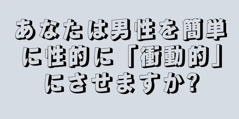 あなたは男性を簡単に性的に「衝動的」にさせますか?