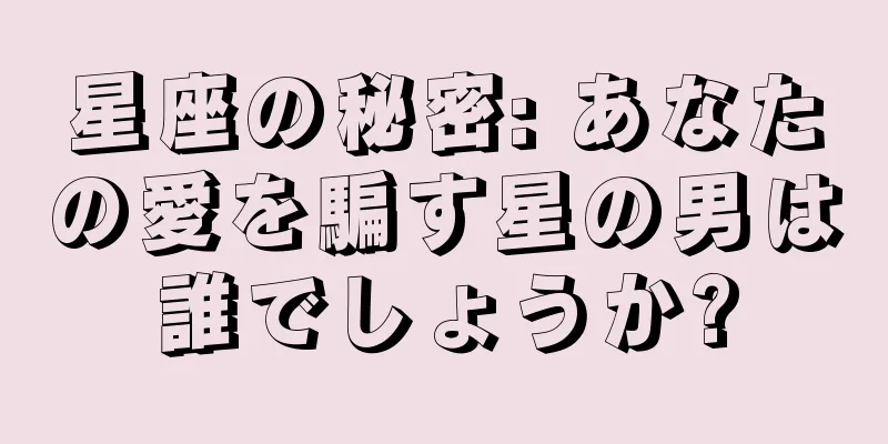 星座の秘密: あなたの愛を騙す星の男は誰でしょうか?