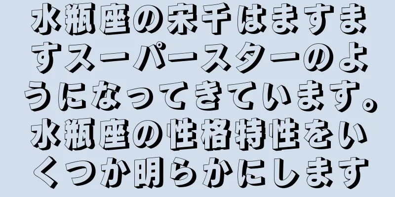 水瓶座の宋千はますますスーパースターのようになってきています。水瓶座の性格特性をいくつか明らかにします