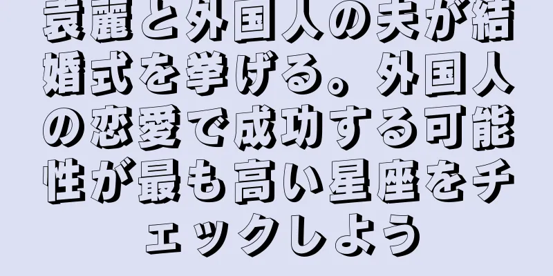 袁麗と外国人の夫が結婚式を挙げる。外国人の恋愛で成功する可能性が最も高い星座をチェックしよう