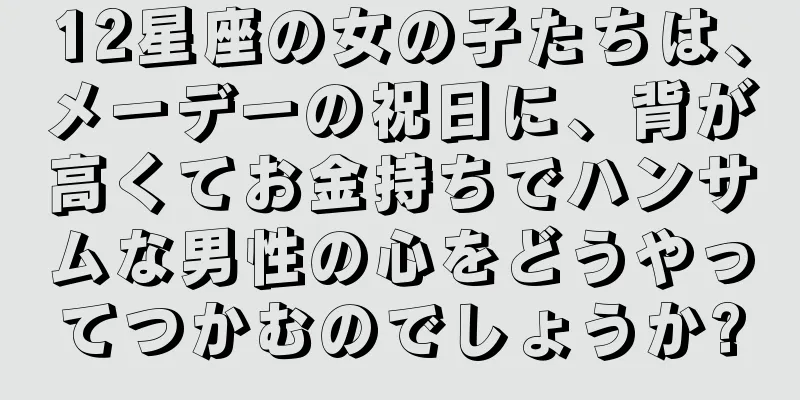 12星座の女の子たちは、メーデーの祝日に、背が高くてお金持ちでハンサムな男性の心をどうやってつかむのでしょうか?
