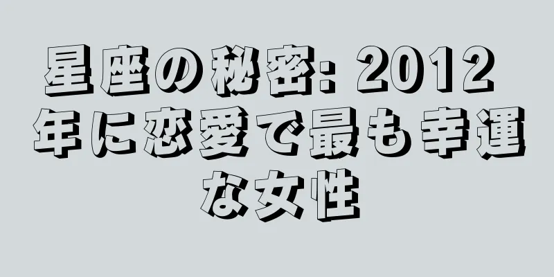 星座の秘密: 2012 年に恋愛で最も幸運な女性