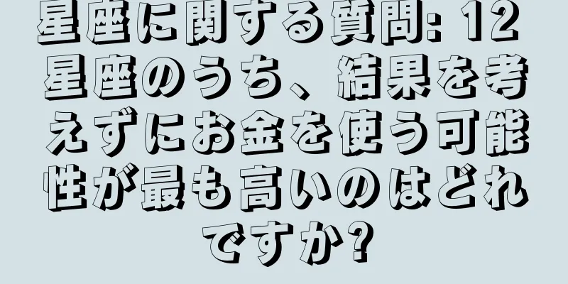星座に関する質問: 12 星座のうち、結果を考えずにお金を使う可能性が最も高いのはどれですか?