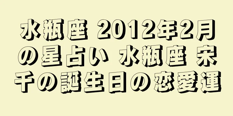 水瓶座 2012年2月の星占い 水瓶座 宋千の誕生日の恋愛運