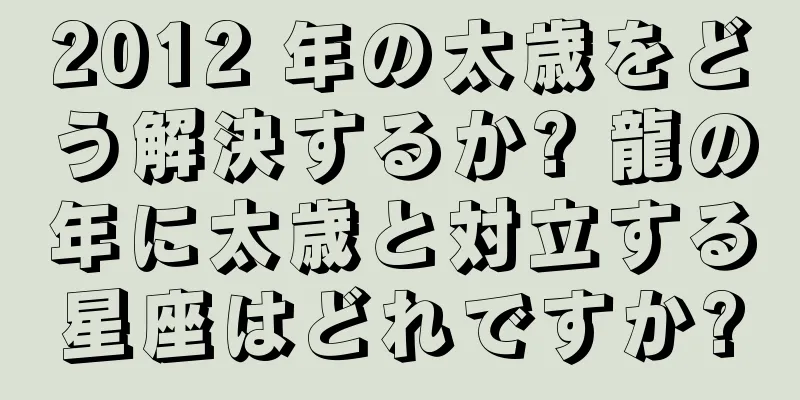 2012 年の太歳をどう解決するか? 龍の年に太歳と対立する星座はどれですか?