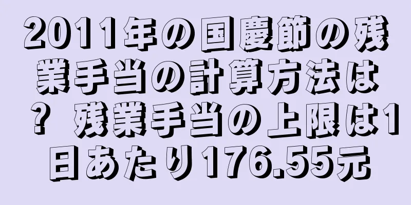 2011年の国慶節の残業手当の計算方法は？ 残業手当の上限は1日あたり176.55元