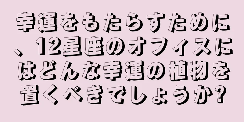 幸運をもたらすために、12星座のオフィスにはどんな幸運の植物を置くべきでしょうか?