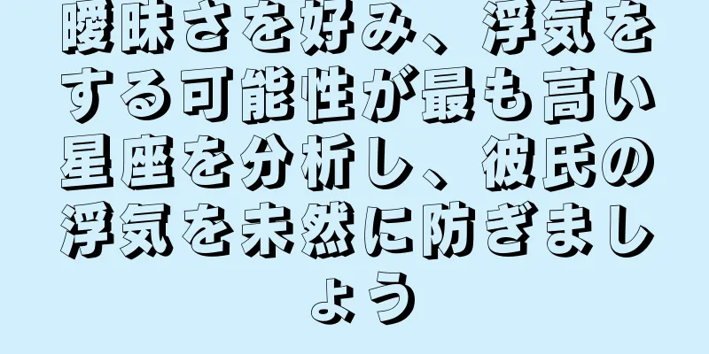 曖昧さを好み、浮気をする可能性が最も高い星座を分析し、彼氏の浮気を未然に防ぎましょう