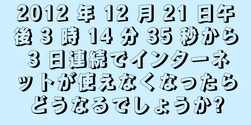 2012 年 12 月 21 日午後 3 時 14 分 35 秒から 3 日連続でインターネットが使えなくなったらどうなるでしょうか?