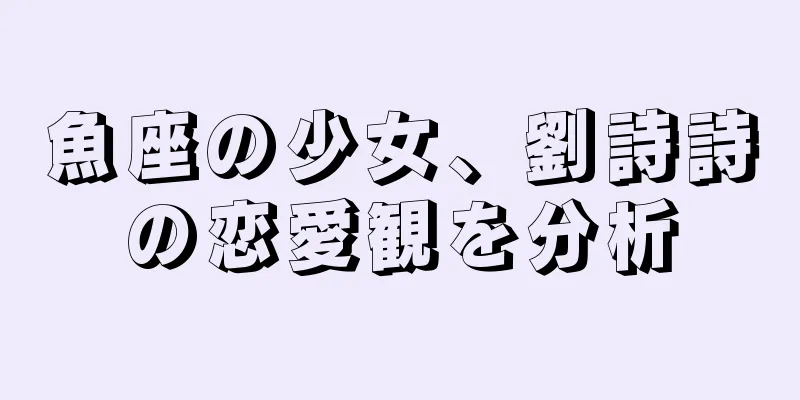 魚座の少女、劉詩詩の恋愛観を分析