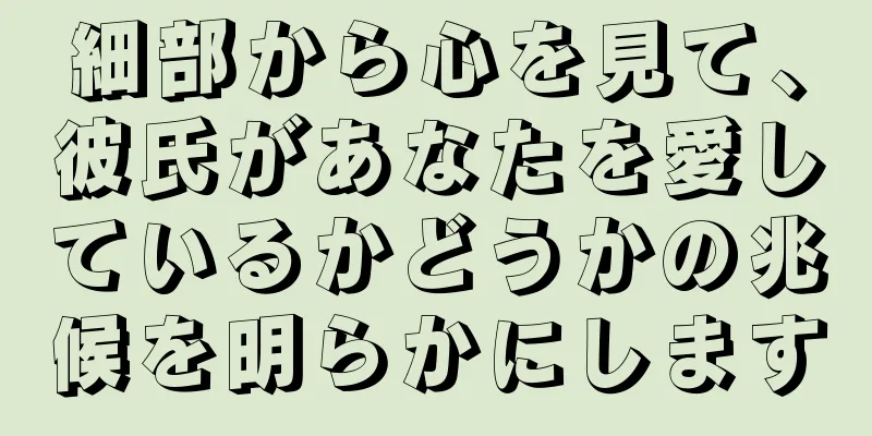 細部から心を見て、彼氏があなたを愛しているかどうかの兆候を明らかにします