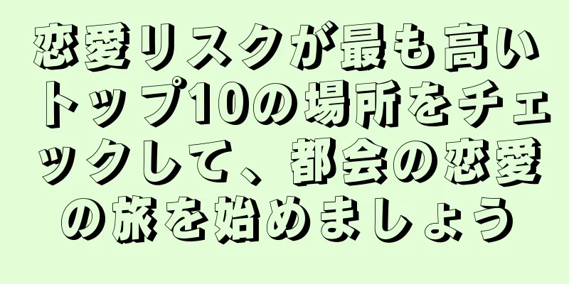 恋愛リスクが最も高いトップ10の場所をチェックして、都会の恋愛の旅を始めましょう