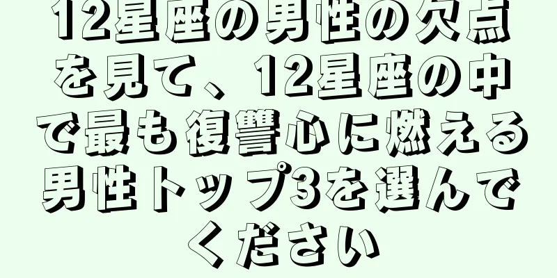 12星座の男性の欠点を見て、12星座の中で最も復讐心に燃える男性トップ3を選んでください