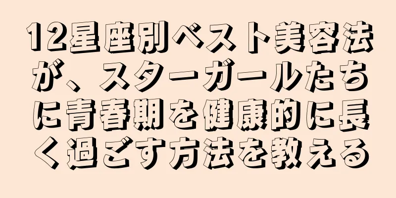 12星座別ベスト美容法が、スターガールたちに青春期を健康的に長く過ごす方法を教える