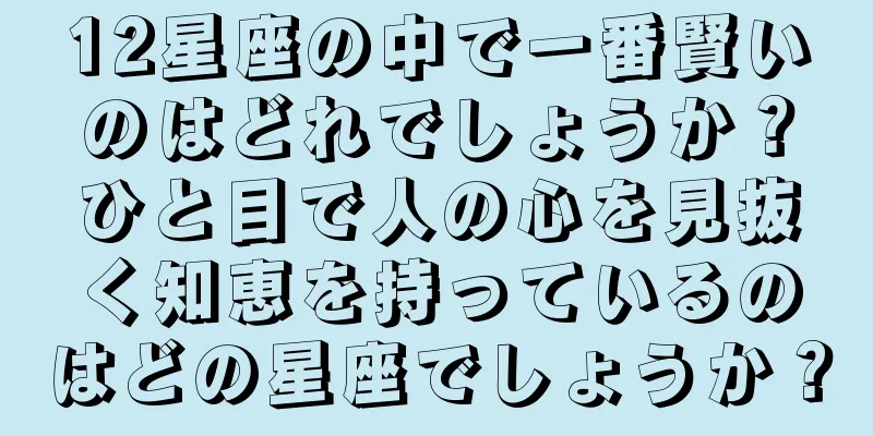 12星座の中で一番賢いのはどれでしょうか？ひと目で人の心を見抜く知恵を持っているのはどの星座でしょうか？