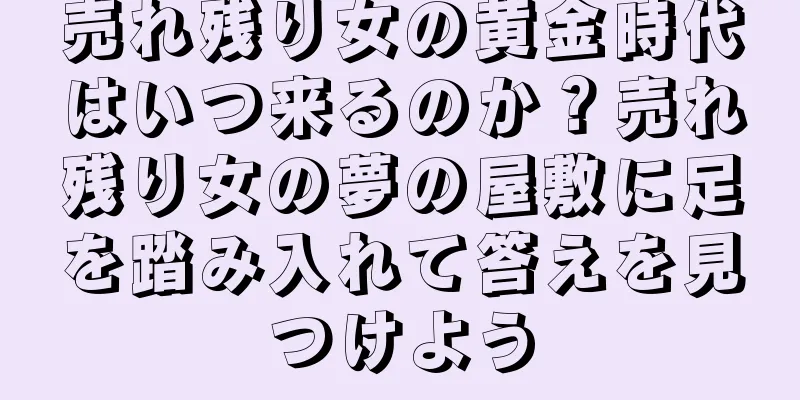 売れ残り女の黄金時代はいつ来るのか？売れ残り女の夢の屋敷に足を踏み入れて答えを見つけよう