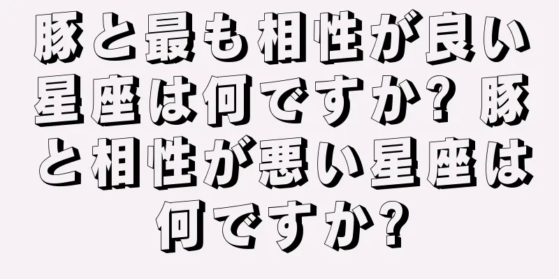 豚と最も相性が良い星座は何ですか? 豚と相性が悪い星座は何ですか?