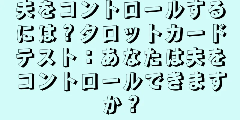 夫をコントロールするには？タロットカードテスト：あなたは夫をコントロールできますか？