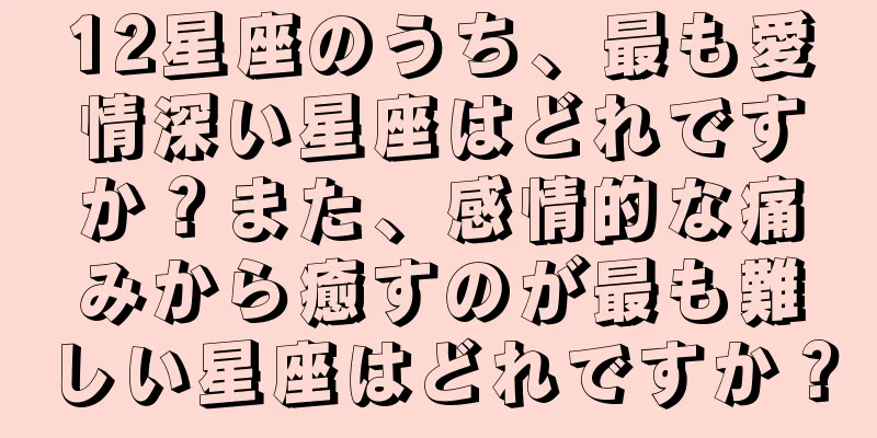 12星座のうち、最も愛情深い星座はどれですか？また、感情的な痛みから癒すのが最も難しい星座はどれですか？