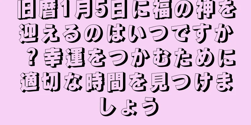 旧暦1月5日に福の神を迎えるのはいつですか？幸運をつかむために適切な時間を見つけましょう