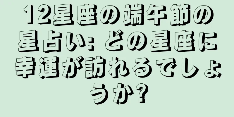 12星座の端午節の星占い: どの星座に幸運が訪れるでしょうか?