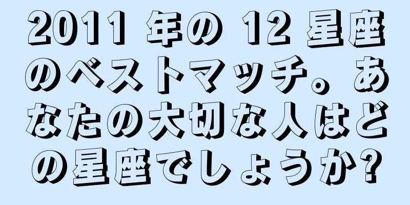 2011 年の 12 星座のベストマッチ。あなたの大切な人はどの星座でしょうか?