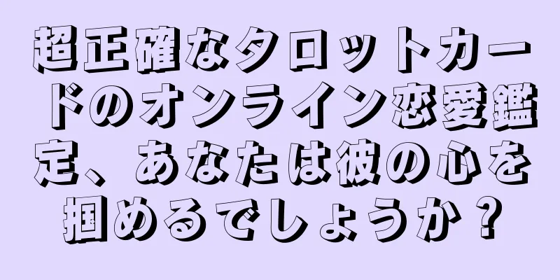 超正確なタロットカードのオンライン恋愛鑑定、あなたは彼の心を掴めるでしょうか？