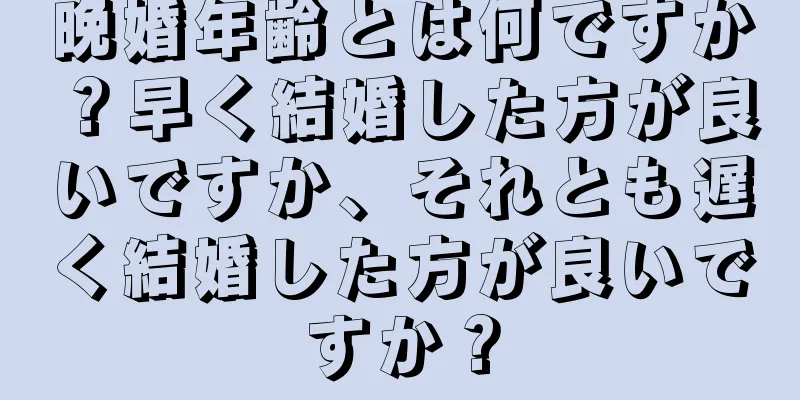 晩婚年齢とは何ですか？早く結婚した方が良いですか、それとも遅く結婚した方が良いですか？