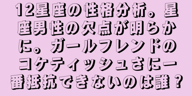 12星座の性格分析。星座男性の欠点が明らかに。ガールフレンドのコケティッシュさに一番抵抗できないのは誰？