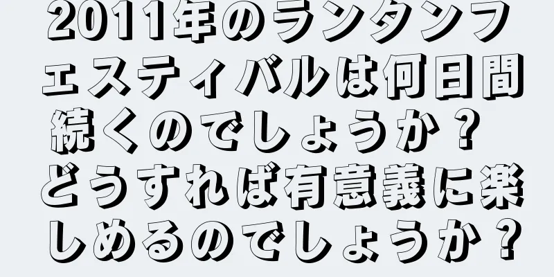 2011年のランタンフェスティバルは何日間続くのでしょうか？ どうすれば有意義に楽しめるのでしょうか？