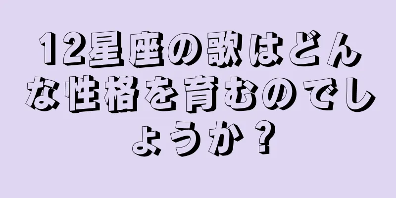 12星座の歌はどんな性格を育むのでしょうか？