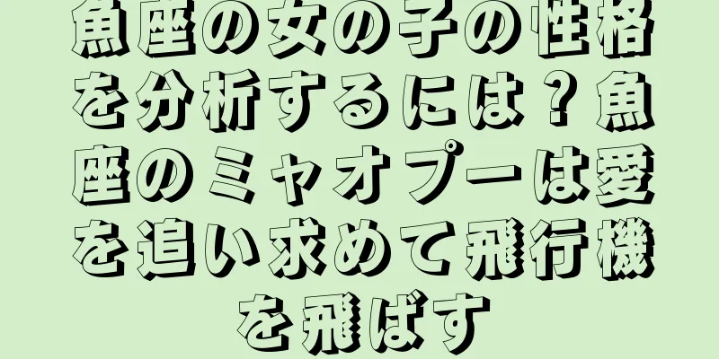 魚座の女の子の性格を分析するには？魚座のミャオプーは愛を追い求めて飛行機を飛ばす