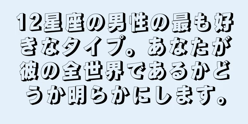 12星座の男性の最も好きなタイプ。あなたが彼の全世界であるかどうか明らかにします。