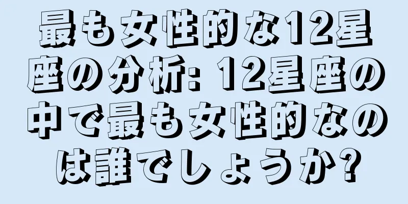 最も女性的な12星座の分析: 12星座の中で最も女性的なのは誰でしょうか?