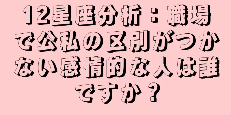 12星座分析：職場で公私の区別がつかない感情的な人は誰ですか？