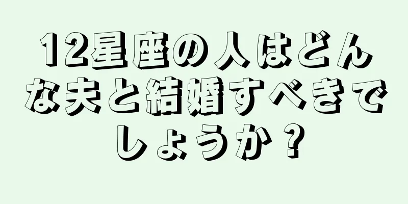 12星座の人はどんな夫と結婚すべきでしょうか？