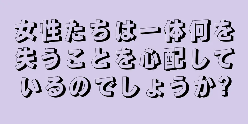 女性たちは一体何を失うことを心配しているのでしょうか?
